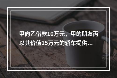 甲向乙借款10万元，甲的朋友丙以其价值15万元的轿车提供担保