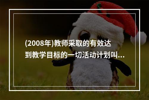 (2008年)教师采取的有效达到教学目标的一切活动计划叫（）