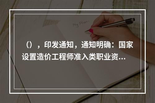 （），印发通知，通知明确：国家设置造价工程师准入类职业资格考