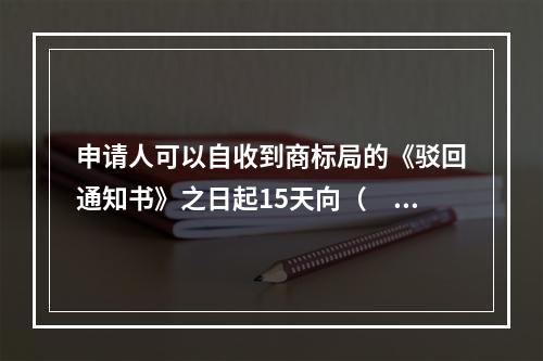 申请人可以自收到商标局的《驳回通知书》之日起15天向（　）申