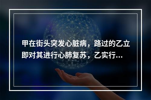 甲在街头突发心脏病，路过的乙立即对其进行心肺复苏，乙实行心外