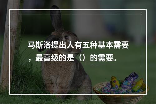 马斯洛提出人有五种基本需要，最高级的是（）的需要。