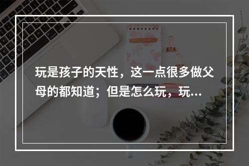 玩是孩子的天性，这一点很多做父母的都知道；但是怎么玩，玩什么