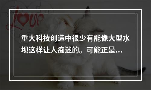 重大科技创造中很少有能像大型水坝这样让人痴迷的。可能正是因为