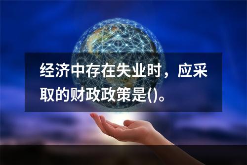 经济中存在失业时，应采取的财政政策是()。