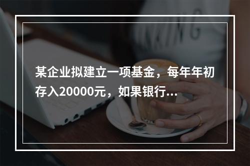 某企业拟建立一项基金，每年年初存入20000元，如果银行利率