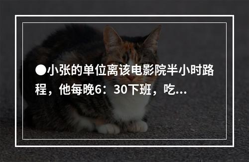 ●小张的单位离该电影院半小时路程，他每晚6：30下班，吃晚饭