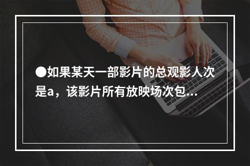 ●如果某天一部影片的总观影人次是a，该影片所有放映场次包含的