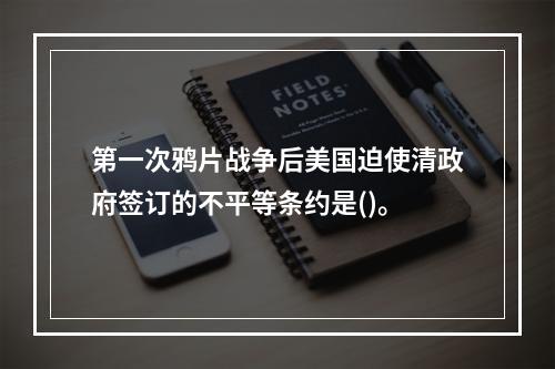 第一次鸦片战争后美国迫使清政府签订的不平等条约是()。