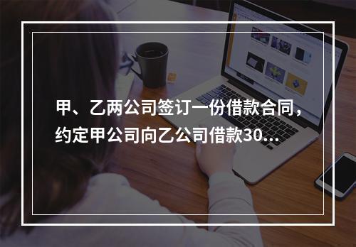 甲、乙两公司签订一份借款合同，约定甲公司向乙公司借款300万