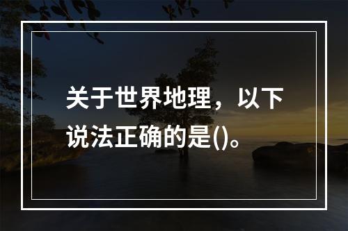 关于世界地理，以下说法正确的是()。