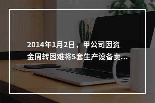 2014年1月2日，甲公司因资金周转困难将5套生产设备卖给乙