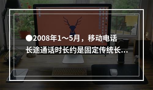 ●2008年1～5月，移动电话长途通话时长约是固定传统长途电