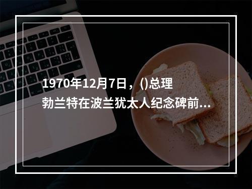 1970年12月7日，()总理勃兰特在波兰犹太人纪念碑前下跪