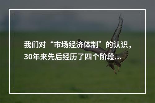 我们对“市场经济体制”的认识，30年来先后经历了四个阶段：“