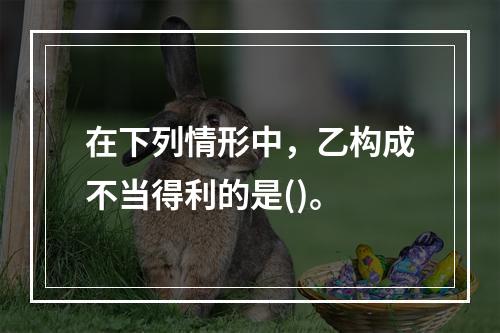 在下列情形中，乙构成不当得利的是()。