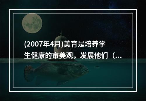 (2007年4月)美育是培养学生健康的审美观，发展他们（）美