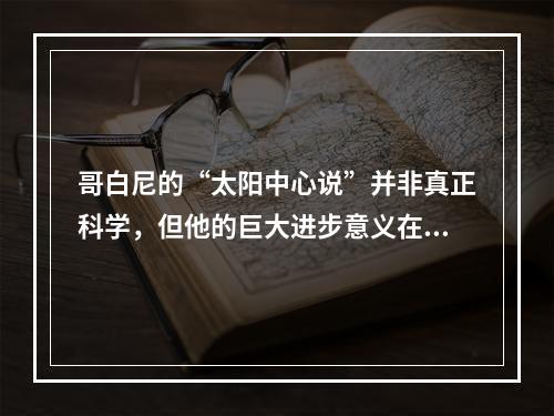 哥白尼的“太阳中心说”并非真正科学，但他的巨大进步意义在于(