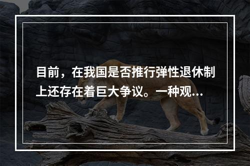 目前，在我国是否推行弹性退休制上还存在着巨大争议。一种观点认