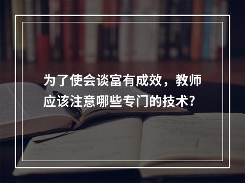 为了使会谈富有成效，教师应该注意哪些专门的技术?