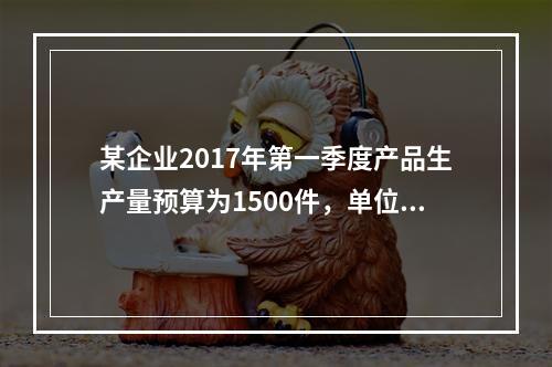 某企业2017年第一季度产品生产量预算为1500件，单位产品