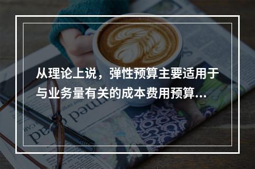 从理论上说，弹性预算主要适用于与业务量有关的成本费用预算的编