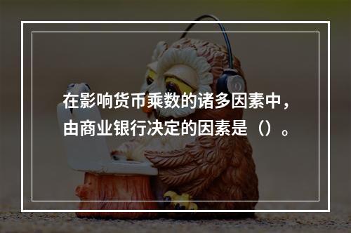 在影响货币乘数的诸多因素中，由商业银行决定的因素是（）。