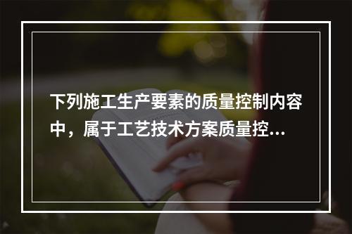 下列施工生产要素的质量控制内容中，属于工艺技术方案质量控制的