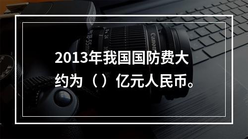 2013年我国国防费大约为（ ）亿元人民币。