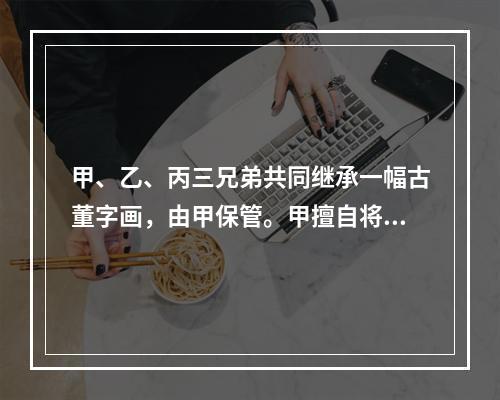 甲、乙、丙三兄弟共同继承一幅古董字画，由甲保管。甲擅自将该画