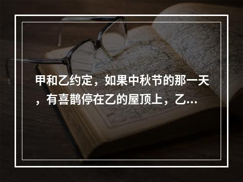 甲和乙约定，如果中秋节的那一天，有喜鹊停在乙的屋顶上，乙就将