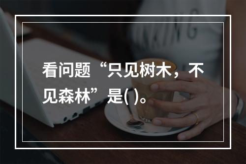 看问题“只见树木，不见森林”是( )。