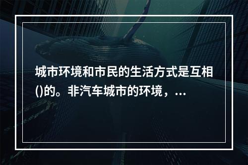 城市环境和市民的生活方式是互相()的。非汽车城市的环境，往往