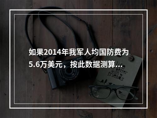 如果2014年我军人均国防费为5.6万美元，按此数据测算，我