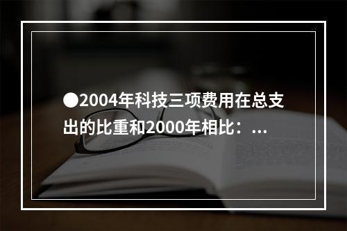 ●2004年科技三项费用在总支出的比重和2000年相比：()