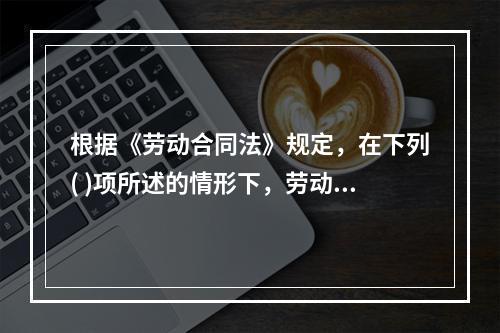 根据《劳动合同法》规定，在下列( )项所述的情形下，劳动合同