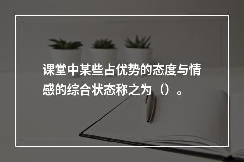 课堂中某些占优势的态度与情感的综合状态称之为（）。