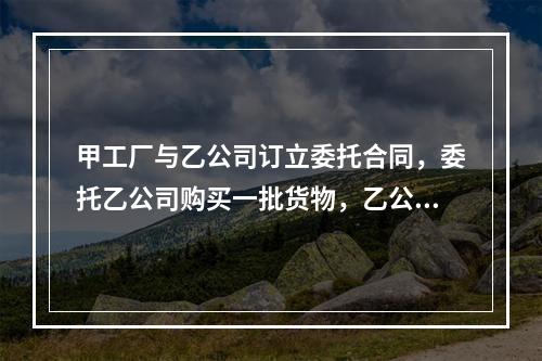 甲工厂与乙公司订立委托合同，委托乙公司购买一批货物，乙公司不