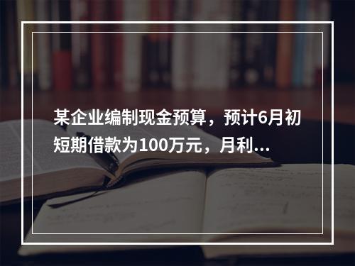 某企业编制现金预算，预计6月初短期借款为100万元，月利率为