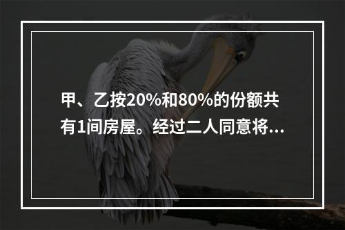 甲、乙按20%和80%的份额共有1间房屋。经过二人同意将房屋