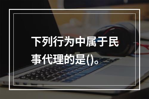 下列行为中属于民事代理的是()。