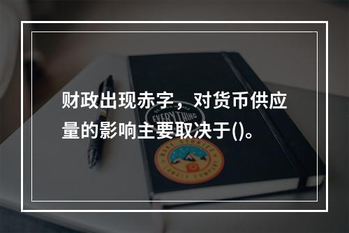 财政出现赤字，对货币供应量的影响主要取决于()。