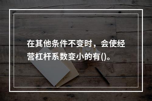 在其他条件不变时，会使经营杠杆系数变小的有()。