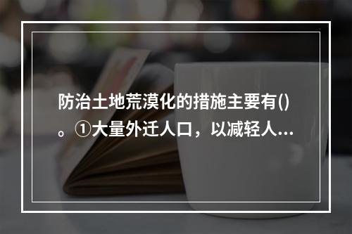 防治土地荒漠化的措施主要有()。①大量外迁人口，以减轻人口对