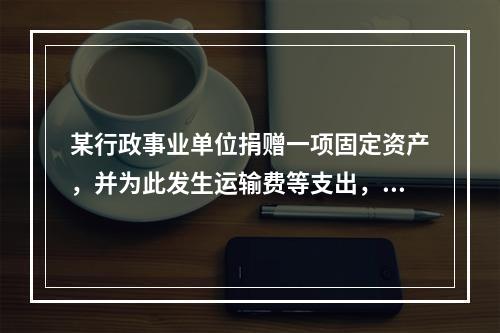 某行政事业单位捐赠一项固定资产，并为此发生运输费等支出，则在