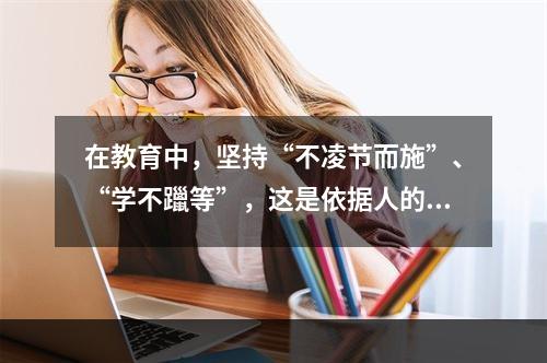 在教育中，坚持“不凌节而施”、“学不躐等”，这是依据人的身心