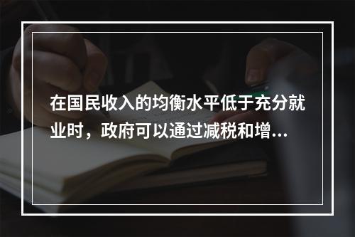 在国民收入的均衡水平低于充分就业时，政府可以通过减税和增加政