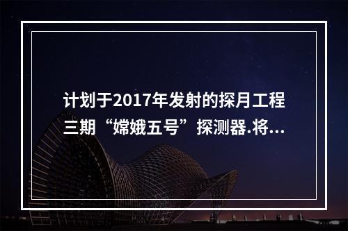 计划于2017年发射的探月工程三期“嫦娥五号”探测器.将实现