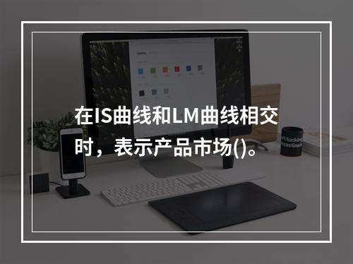 在IS曲线和LM曲线相交时，表示产品市场()。