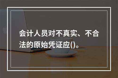 会计人员对不真实、不合法的原始凭证应()。